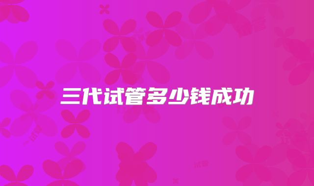 三代试管多少钱成功