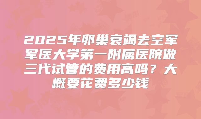 2025年卵巢衰竭去空军军医大学第一附属医院做三代试管的费用高吗?大概要花费多少钱
