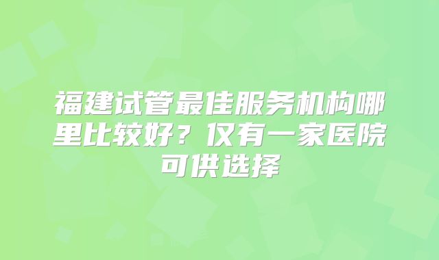 福建试管最佳服务机构哪里比较好？仅有一家医院可供选择