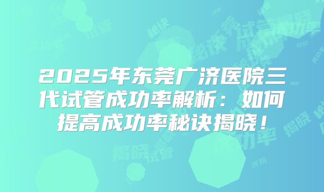 2025年东莞广济医院三代试管成功率解析：如何提高成功率秘诀揭晓！