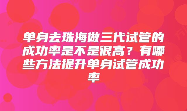 单身去珠海做三代试管的成功率是不是很高？有哪些方法提升单身试管成功率