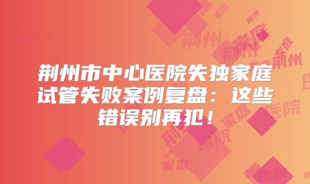 荆州市中心医院失独家庭试管失败案例复盘：这些错误别再犯！