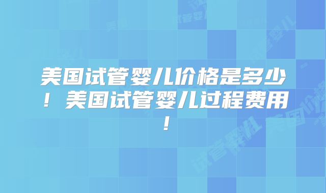 美国试管婴儿价格是多少！美国试管婴儿过程费用！