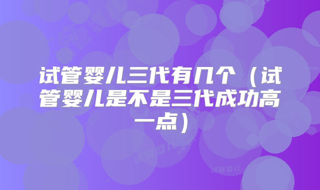 试管婴儿三代有几个（试管婴儿是不是三代成功高一点）