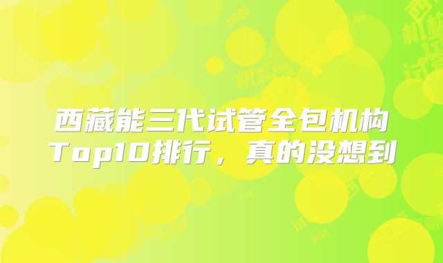 西藏能三代试管全包机构Top10排行，真的没想到