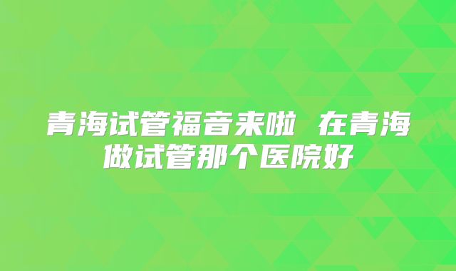 青海试管福音来啦 在青海做试管那个医院好