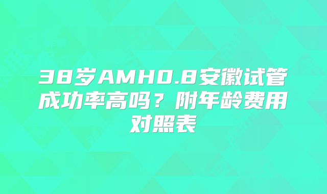 38岁AMH0.8安徽试管成功率高吗?附年龄费用对照表