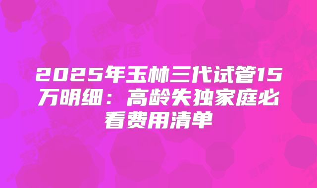 2025年玉林三代试管15万明细:高龄失独家庭必看费用清单