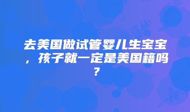 去美国做试管婴儿生宝宝,孩子就一定是美国籍吗?