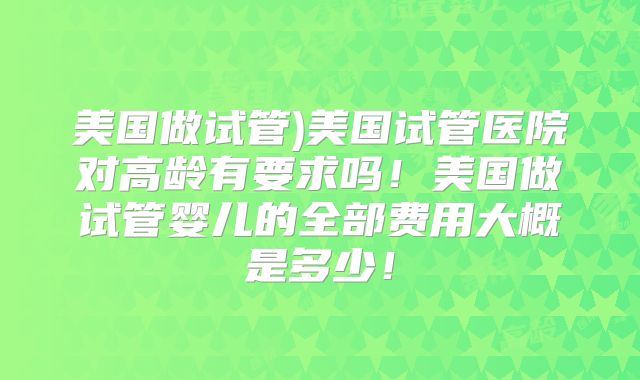 美国做试管)美国试管医院对高龄有要求吗！美国做试管婴儿的全部费用大概是多少！