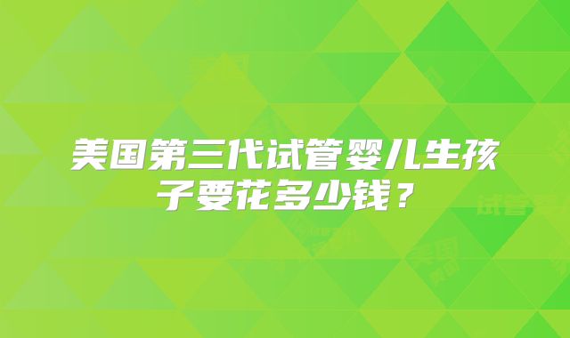 美国第三代试管婴儿生孩子要花多少钱?