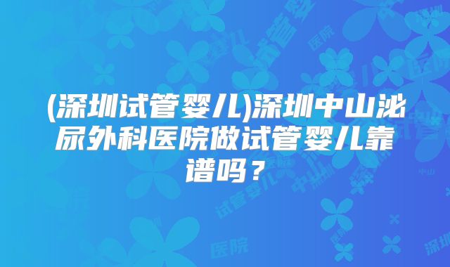 (深圳试管婴儿)深圳中山泌尿外科医院做试管婴儿靠谱吗？
