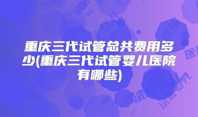重庆三代试管总共费用多少(重庆三代试管婴儿医院有哪些)