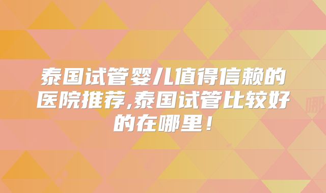 泰国试管婴儿值得信赖的医院推荐,泰国试管比较好的在哪里！