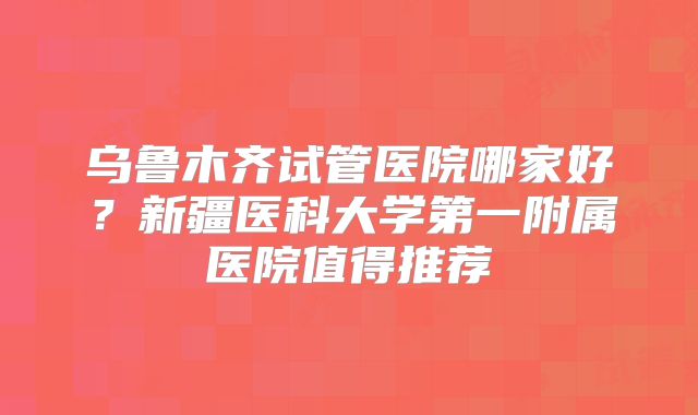 乌鲁木齐试管医院哪家好？新疆医科大学第一附属医院值得推荐