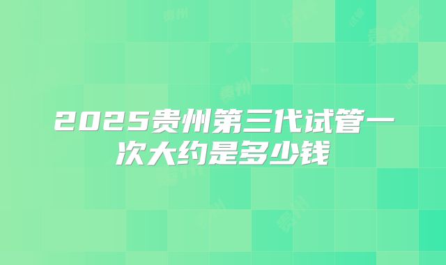 2025贵州第三代试管一次大约是多少钱