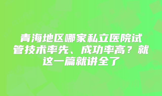 青海地区哪家私立医院试管技术率先、成功率高？就这一篇就讲全了