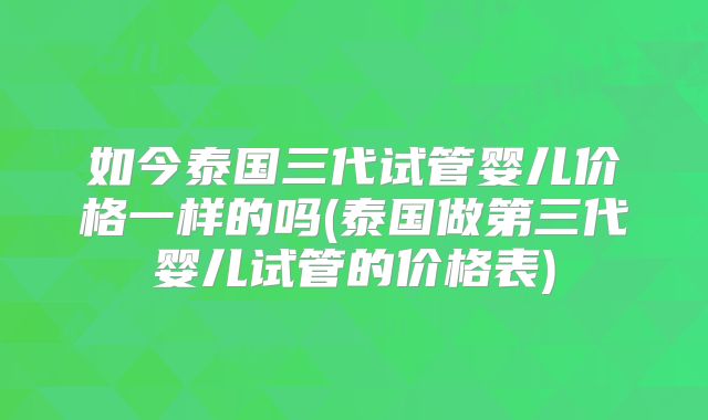 如今泰国三代试管婴儿价格一样的吗(泰国做第三代婴儿试管的价格表)
