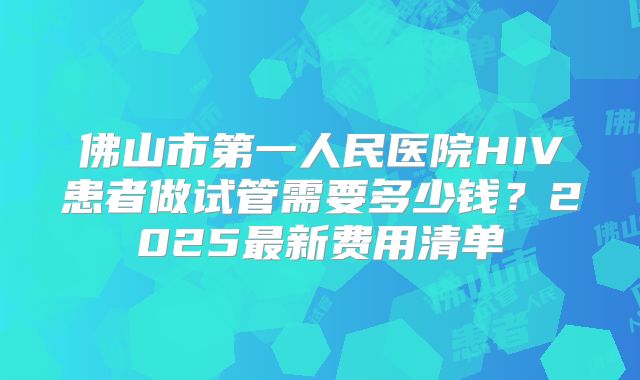 佛山市第一人民医院HIV患者做试管需要多少钱？2025最新费用清单