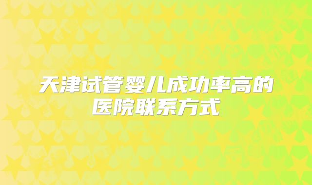 天津试管婴儿成功率高的医院联系方式