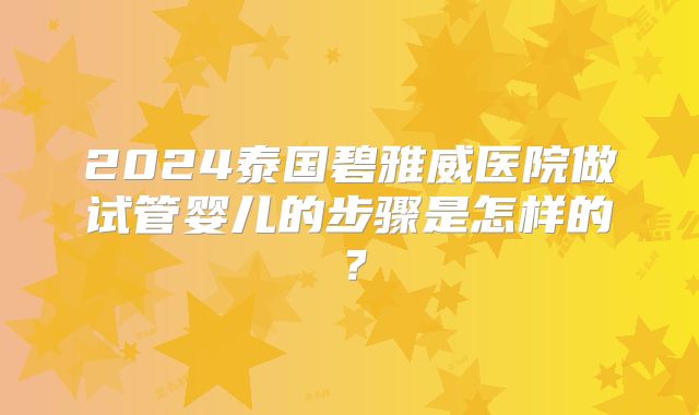 2024泰国碧雅威医院做试管婴儿的步骤是怎样的？