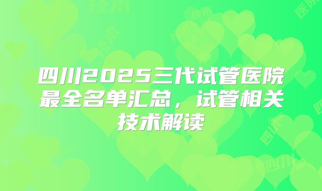 四川2025三代试管医院最全名单汇总，试管相关技术解读