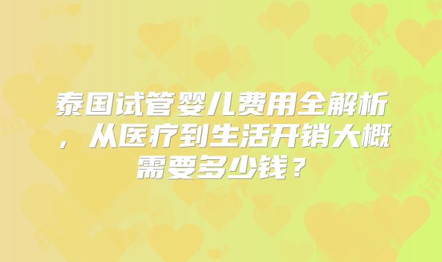 泰国试管婴儿费用全解析，从医疗到生活开销大概需要多少钱？