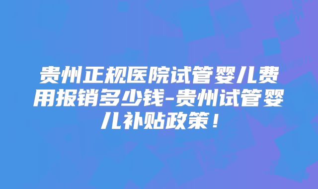 贵州正规医院试管婴儿费用报销多少钱-贵州试管婴儿补贴政策！
