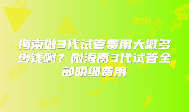 海南做3代试管费用大概多少钱啊？附海南3代试管全部明细费用