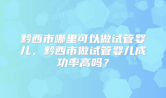 黔西市哪里可以做试管婴儿,黔西市做试管婴儿成功率高吗?