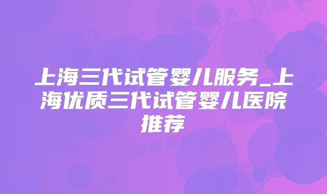 上海三代试管婴儿服务_上海优质三代试管婴儿医院推荐