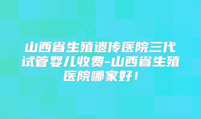 山西省生殖遗传医院三代试管婴儿收费-山西省生殖医院哪家好！