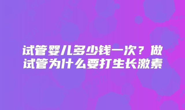 试管婴儿多少钱一次?做试管为什么要打生长激素