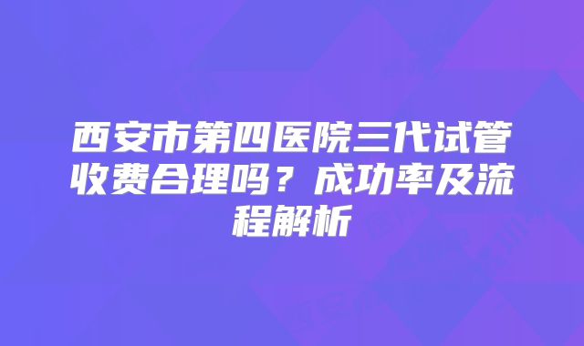 西安市第四医院三代试管收费合理吗？成功率及流程解析
