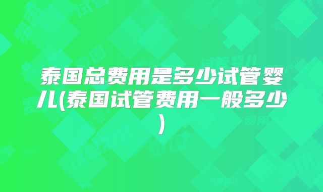 泰国总费用是多少试管婴儿(泰国试管费用一般多少)