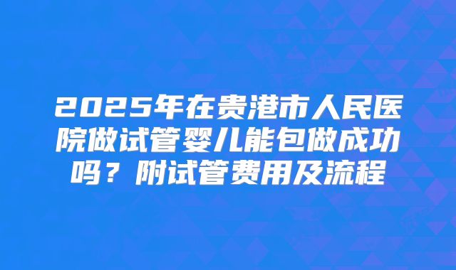 2025年在贵港市人民医院做试管婴儿能包做成功吗？附试管费用及流程