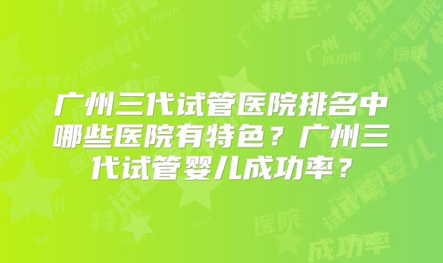 广州三代试管医院排名中哪些医院有特色?广州三代试管婴儿成功率?