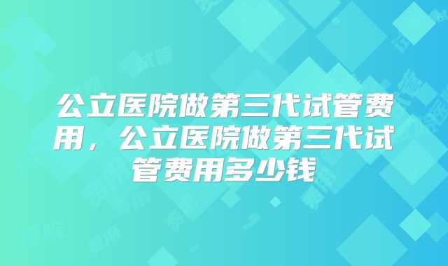 公立医院做第三代试管费用，公立医院做第三代试管费用多少钱
