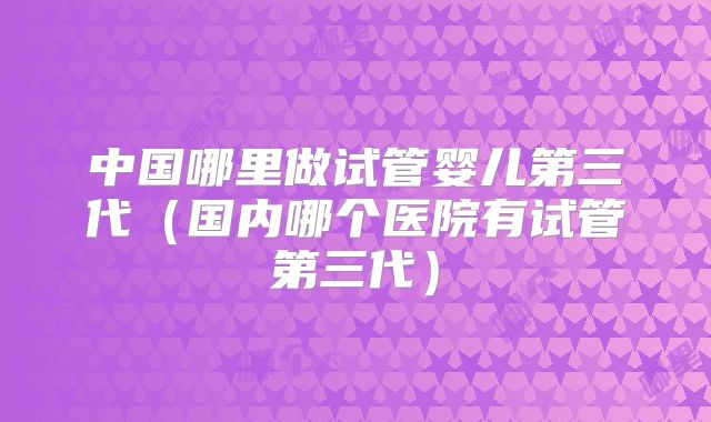 中国哪里做试管婴儿第三代（国内哪个医院有试管第三代）