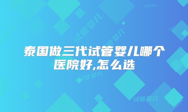 泰国做三代试管婴儿哪个医院好,怎么选