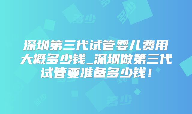 深圳第三代试管婴儿费用大概多少钱_深圳做第三代试管要准备多少钱!