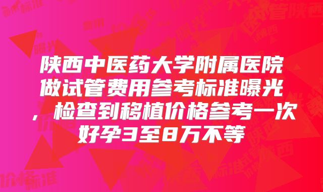 陕西中医药大学附属医院做试管费用参考标准曝光，检查到移植价格参考一次好孕3至8万不等