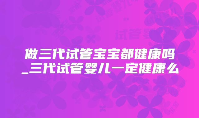 做三代试管宝宝都健康吗_三代试管婴儿一定健康么