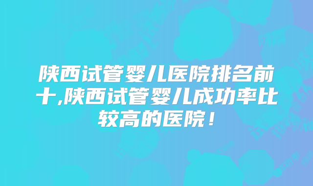 陕西试管婴儿医院排名前十,陕西试管婴儿成功率比较高的医院！