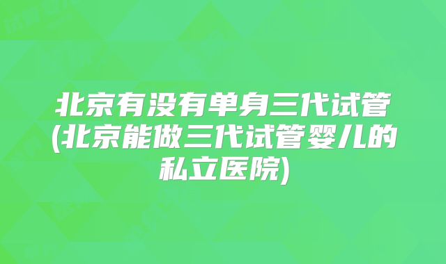 北京有没有单身三代试管(北京能做三代试管婴儿的私立医院)