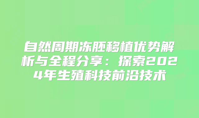 自然周期冻胚移植优势解析与全程分享：探索2024年生殖科技前沿技术