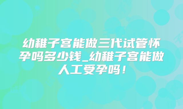 幼稚子宫能做三代试管怀孕吗多少钱_幼稚子宫能做人工受孕吗！