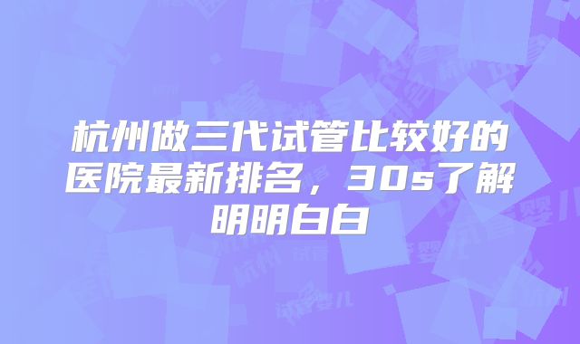 杭州做三代试管比较好的医院最新排名，30s了解明明白白