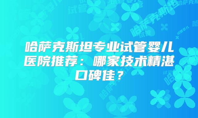 哈萨克斯坦专业试管婴儿医院推荐:哪家技术精湛口碑佳?