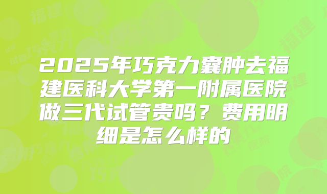 2025年巧克力囊肿去福建医科大学第一附属医院做三代试管贵吗?费用明细是怎么样的
